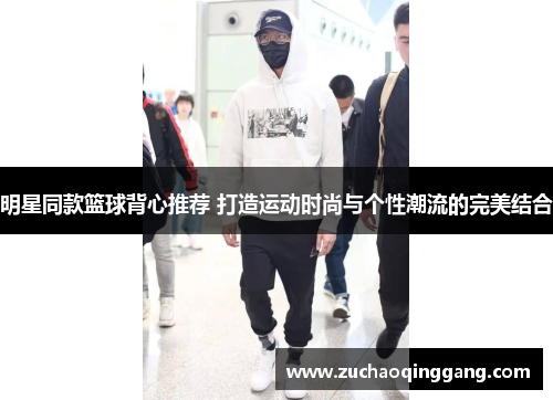 明星同款篮球背心推荐 打造运动时尚与个性潮流的完美结合