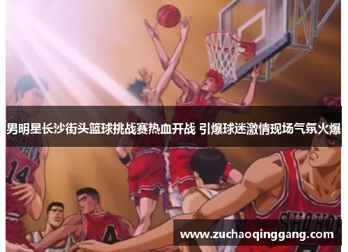 男明星长沙街头篮球挑战赛热血开战 引爆球迷激情现场气氛火爆