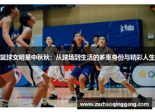 篮球女明星中秋秋：从球场到生活的多重身份与精彩人生