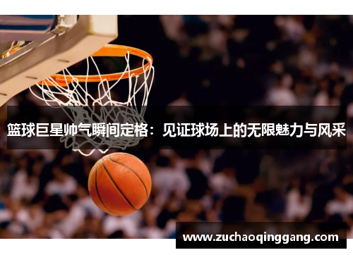 篮球巨星帅气瞬间定格：见证球场上的无限魅力与风采
