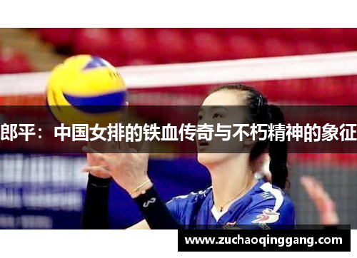郎平：中国女排的铁血传奇与不朽精神的象征